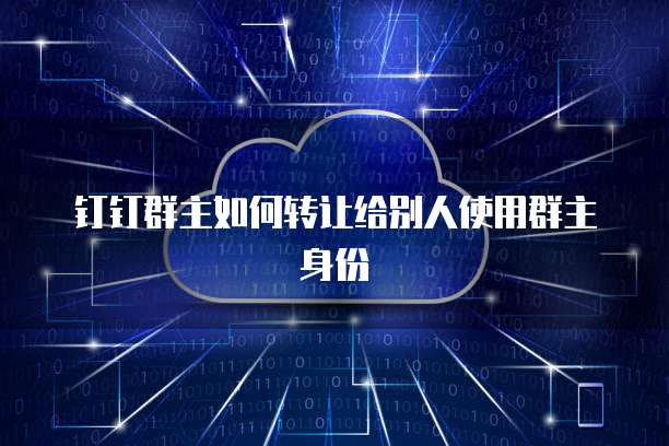 如何安全高效地轉讓釘釘群主身份 一份詳盡的網絡信息交接指南